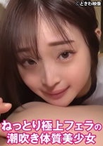 ねっとり極上フェラの潮吹き体質美少女